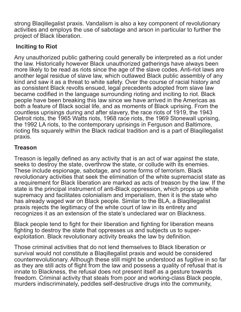 strong Blagillegalist praxis. Vandalism is also a key component of revolutionary activities and employs the use of sabotage and arson in particular to further the project of Black liberation. Inciting to Riot Any unauthorized public gathering could generally be interpreted as a riot under the law. Historically however Black unauthorized gatherings have always been more likely to be read as riots since the age of the slave codes. Anti-riot laws are another legal residue of slave law, which outlawed Black public assembly of any kind and saw it as a threat to white safety. Over the course of racial history and as consistent Black revolts ensued, legal precedents adopted from slave law became codified in the language surrounding rioting and inciting to riot. Black people have been breaking this law since we have arrived in the Americas as both a feature of Black social life, and as moments of Black uprising. From the countless uprisings during and after slavery, the race riots of 1919, the 1943 Detroit riots, the 1965 Watts riots, 1968 race riots, the 1969 Stonewall uprising, the 1992 LA riots, to the contemporary uprisings in Ferguson and Baltimore, rioting fits squarely within the Black radical tradition and is a part of Blagillegalist praxis. Treason Treason is legally defined as any activity that is an act of war against the state, seeks to destroy the state, overthrow the state, or collude with its enemies. These include espionage, sabotage, and some forms of terrorism. Black revolutionary activities that seek the elimination of the white supremacist state as a requirement for Black liberation are marked as acts of treason by the law. If the state is the principal instrument of anti-Black oppression, which props up white supremacy and facilitates colonialism and imperialism, then it is the state who has already waged war on Black people. Similar to the BLA, a Blagillegalist praxis rejects the legitimacy of the white court of law in its entirety and recognizes it as an extension of the state’s undeclared war on Blackness. Black people tend to fight for their liberation and fighting for liberation means fighting to destroy the state that oppresses us and subjects us to super- exploitation. Black revolutionary activity breaks the law by definition. Those criminal activities that do not lend themselves to Black liberation or survival would not constitute a Blagillegalist praxis and would be considered counterrevolutionary. Although these still might be understood as fugitive in so far as they are still acts of flight from the law and possess a quality of refusal that is innate to Blackness, the refusal does not present itself as a gesture towards freedom. Criminal activity that steals from poor and working-class Black people, murders indiscriminately, peddles self-destructive drugs into the community,
